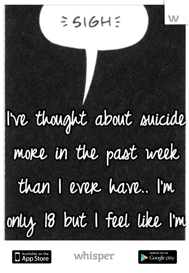 I've thought about suicide more in the past week than I ever have.. I'm only 18 but I feel like I'm 60.