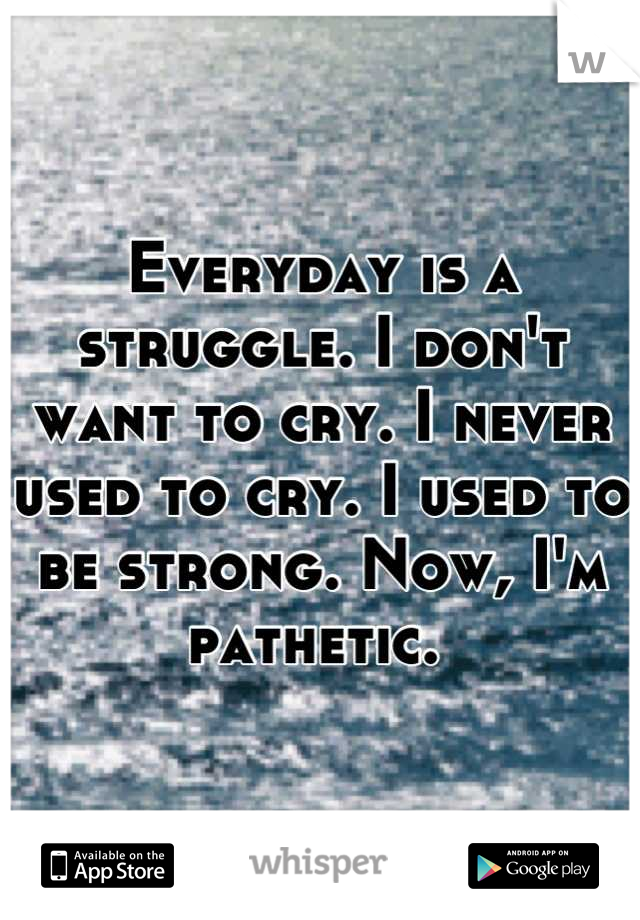 Everyday is a struggle. I don't want to cry. I never used to cry. I used to be strong. Now, I'm pathetic. 