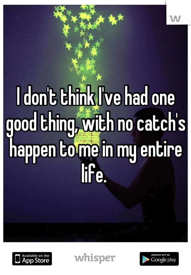 I don't think I've had one good thing, with no catch's happen to me in my entire life. 
