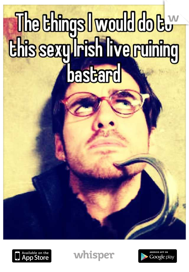 The things I would do to this sexy Irish live ruining bastard