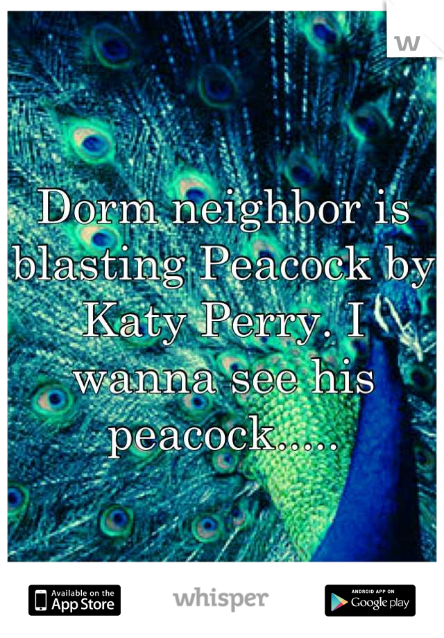 Dorm neighbor is blasting Peacock by Katy Perry. I wanna see his peacock.....