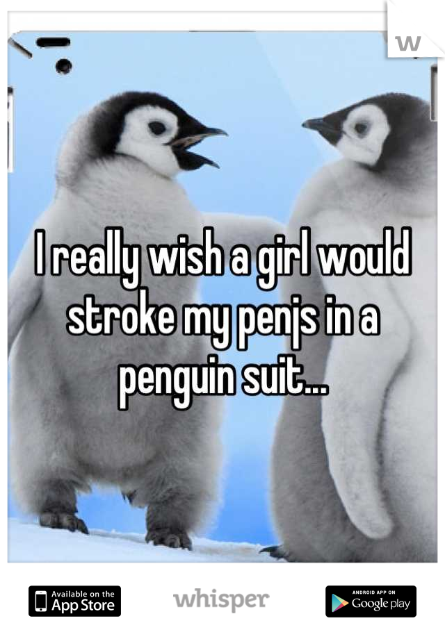 I really wish a girl would stroke my penjs in a penguin suit...