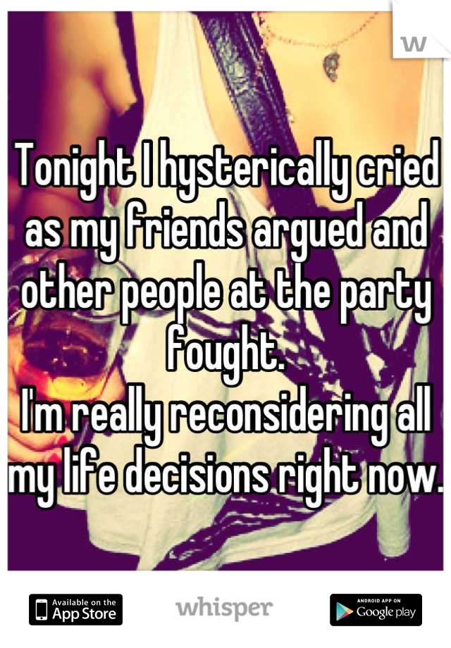Tonight I hysterically cried as my friends argued and other people at the party fought. 
I'm really reconsidering all my life decisions right now. 