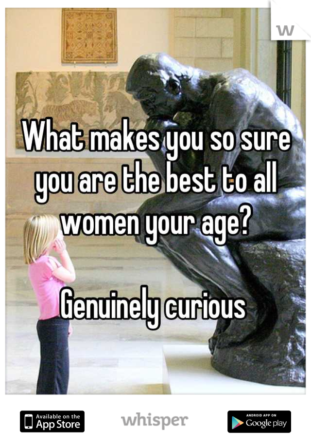 What makes you so sure you are the best to all women your age?

Genuinely curious 