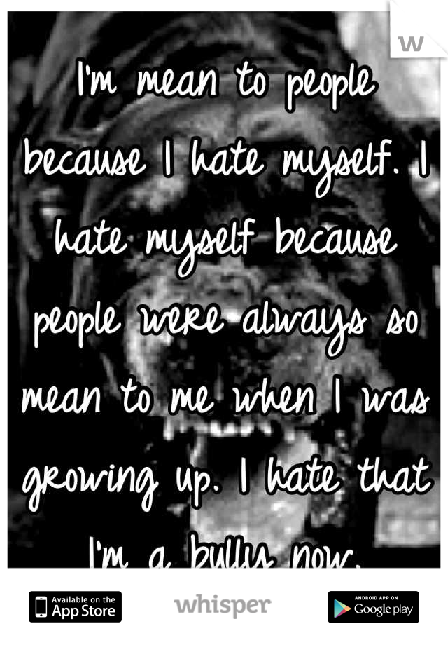 I'm mean to people because I hate myself. I hate myself because people were always so mean to me when I was growing up. I hate that I'm a bully now.