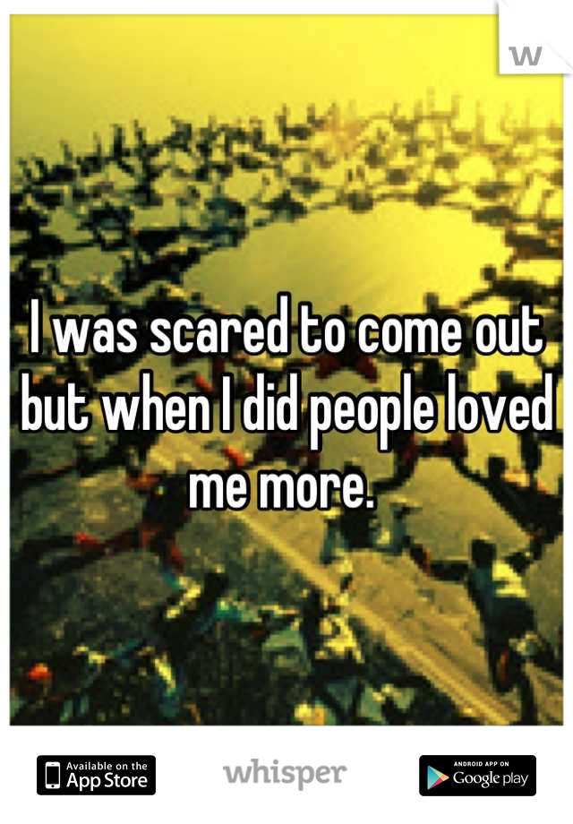 I was scared to come out but when I did people loved me more. 