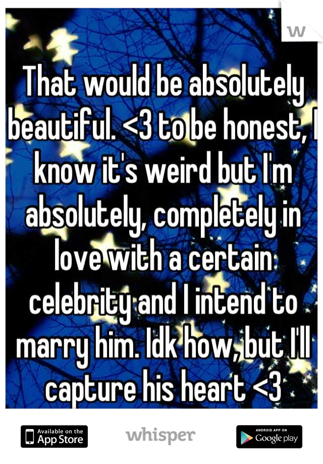 That would be absolutely beautiful. <3 to be honest, I know it's weird but I'm absolutely, completely in love with a certain celebrity and I intend to marry him. Idk how, but I'll capture his heart <3