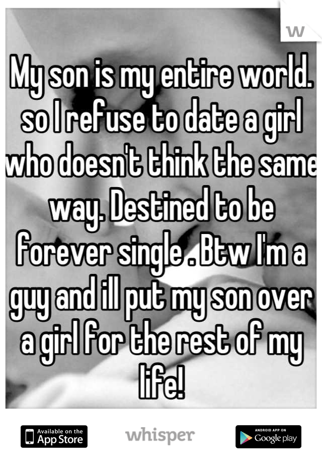 My son is my entire world.  so I refuse to date a girl who doesn't think the same way. Destined to be forever single . Btw I'm a guy and ill put my son over a girl for the rest of my life!