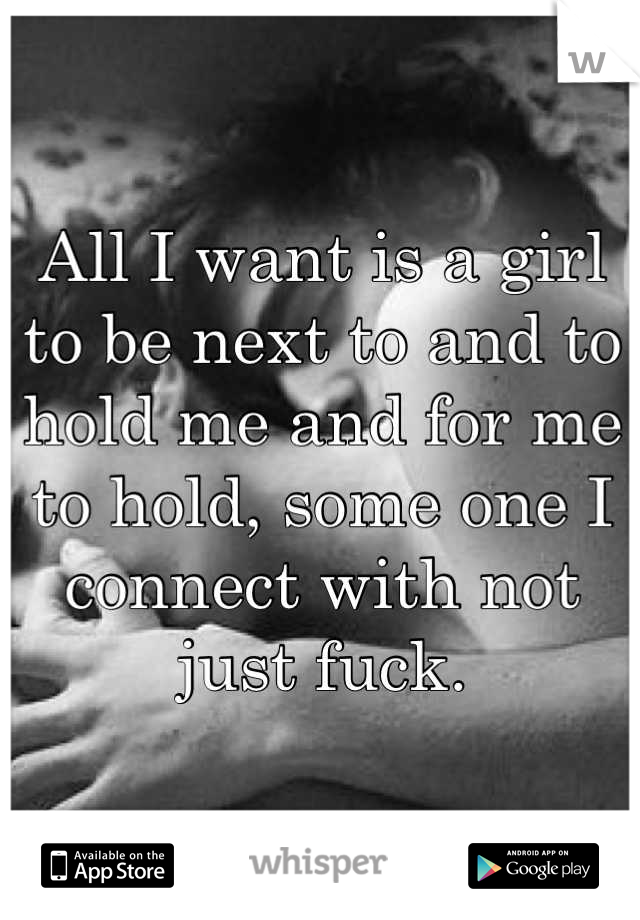 All I want is a girl to be next to and to hold me and for me to hold, some one I connect with not just fuck.