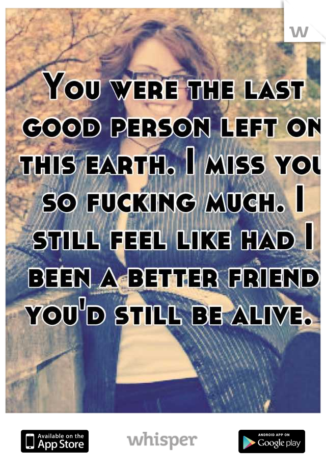 You were the last good person left on this earth. I miss you so fucking much. I still feel like had I been a better friend you'd still be alive. 