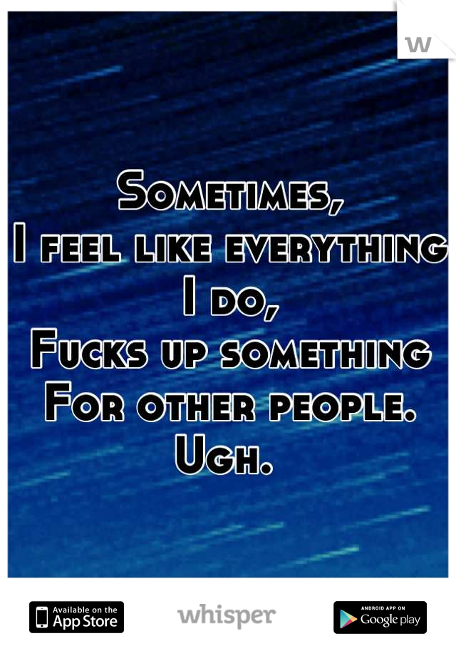 Sometimes, 
I feel like everything 
I do, 
Fucks up something 
For other people. 
Ugh. 
