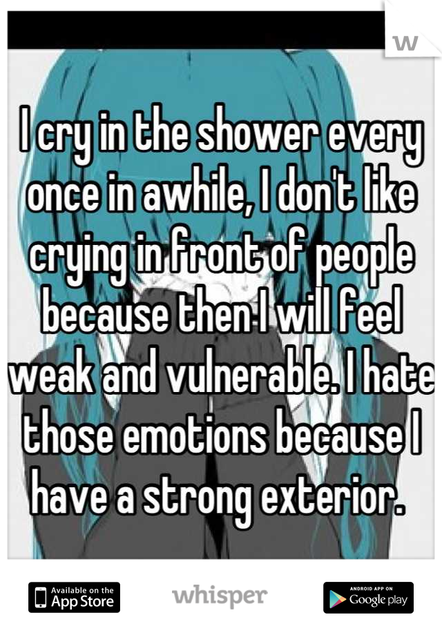 I cry in the shower every once in awhile, I don't like crying in front of people because then I will feel weak and vulnerable. I hate those emotions because I have a strong exterior. 