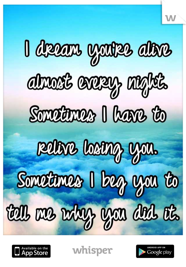 I dream you're alive almost every night. Sometimes I have to relive losing you. Sometimes I beg you to tell me why you did it. 