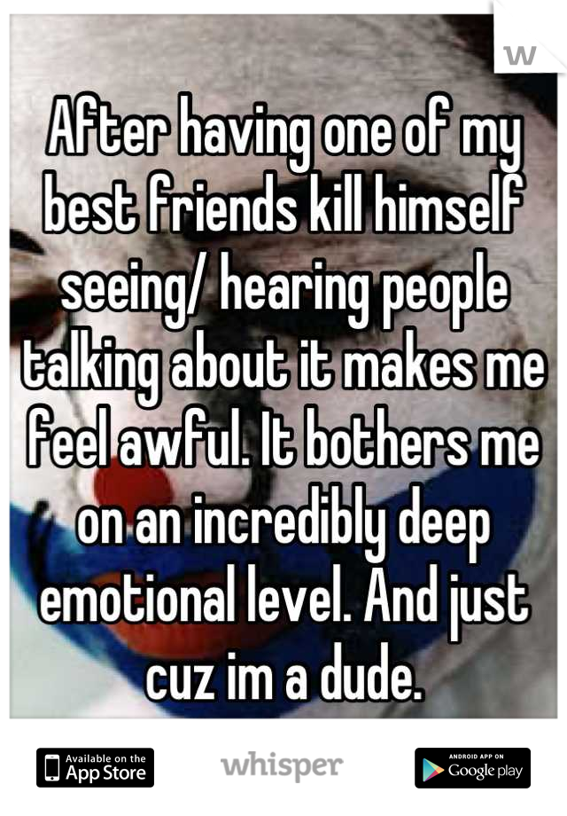 After having one of my best friends kill himself seeing/ hearing people talking about it makes me feel awful. It bothers me on an incredibly deep emotional level. And just cuz im a dude.