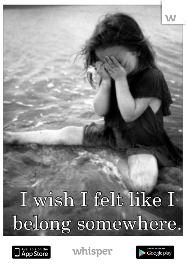I wish I felt like I belong somewhere.