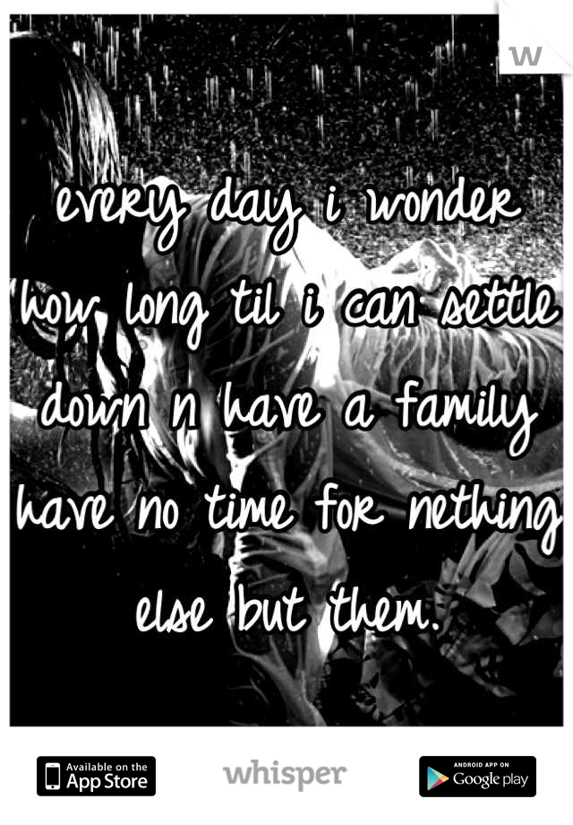 every day i wonder how long til i can settle down n have a family have no time for nething else but them.