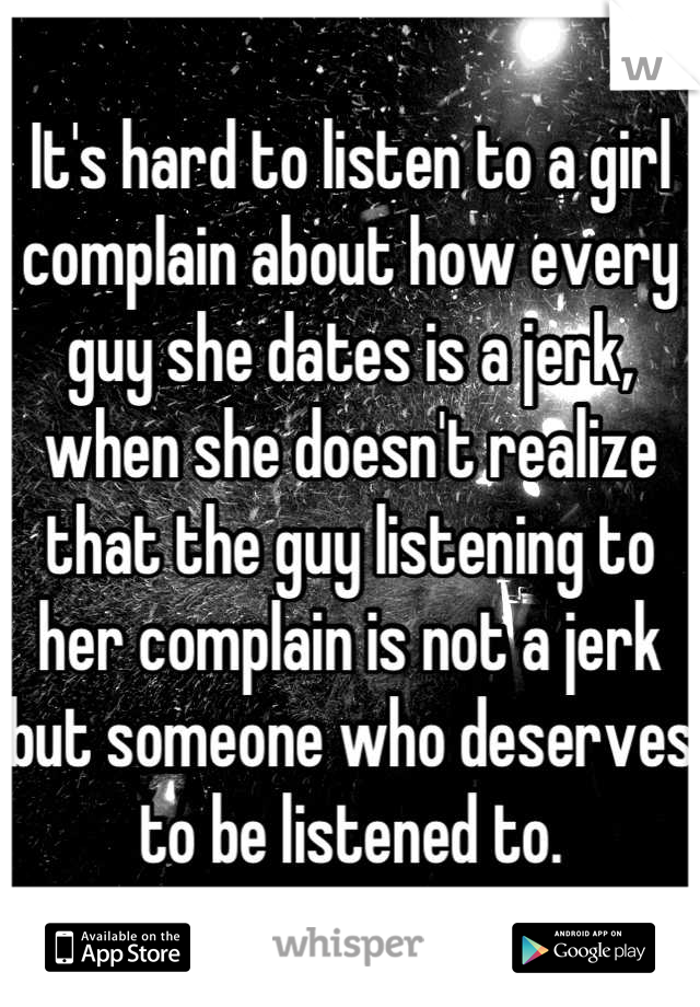 It's hard to listen to a girl complain about how every guy she dates is a jerk, when she doesn't realize that the guy listening to her complain is not a jerk but someone who deserves to be listened to.