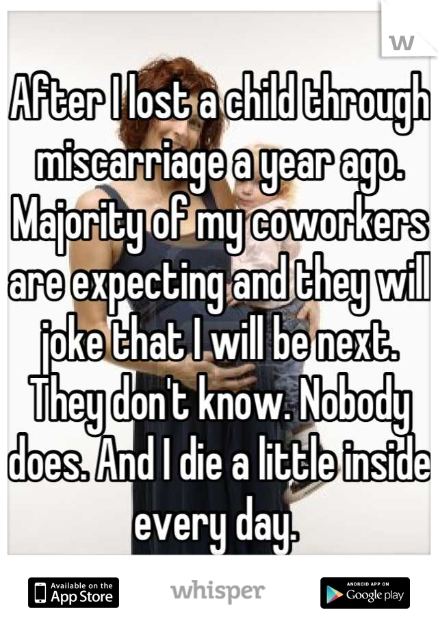 After I lost a child through miscarriage a year ago. Majority of my coworkers are expecting and they will joke that I will be next. They don't know. Nobody does. And I die a little inside every day. 