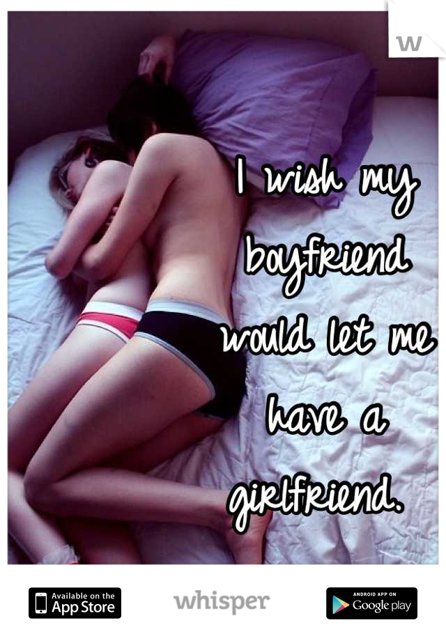 I wish my 
boyfriend 
would let me 
have a 
girlfriend. 