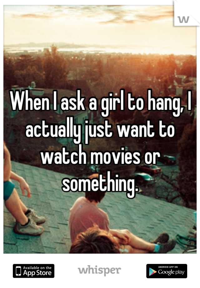 When I ask a girl to hang, I actually just want to watch movies or something.