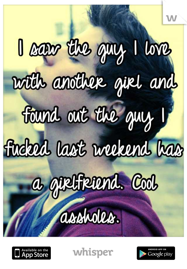 I saw the guy I love with another girl and found out the guy I fucked last weekend has a girlfriend. Cool assholes. 