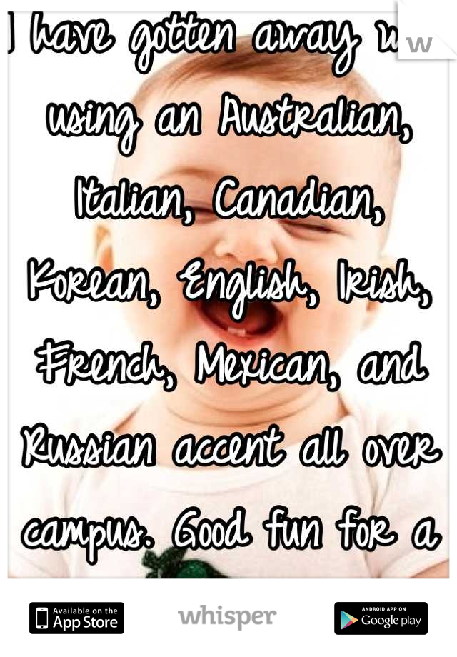 I have gotten away with using an Australian, Italian, Canadian, Korean, English, Irish, French, Mexican, and Russian accent all over campus. Good fun for a boring life!