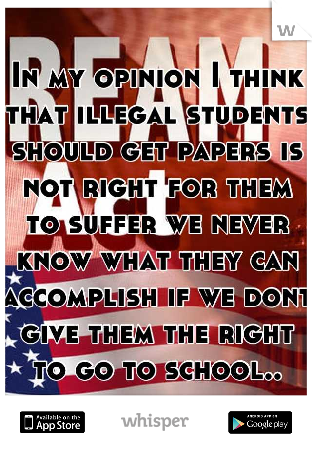 In my opinion I think that illegal students should get papers is not right for them to suffer we never know what they can accomplish if we dont give them the right to go to school..