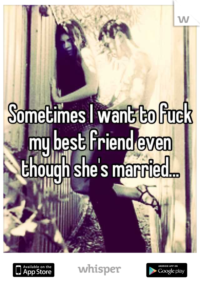 Sometimes I want to fuck my best friend even though she's married...