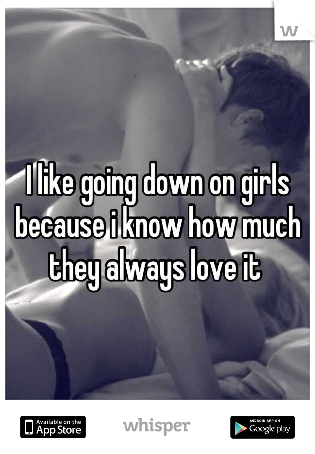 I like going down on girls because i know how much they always love it 