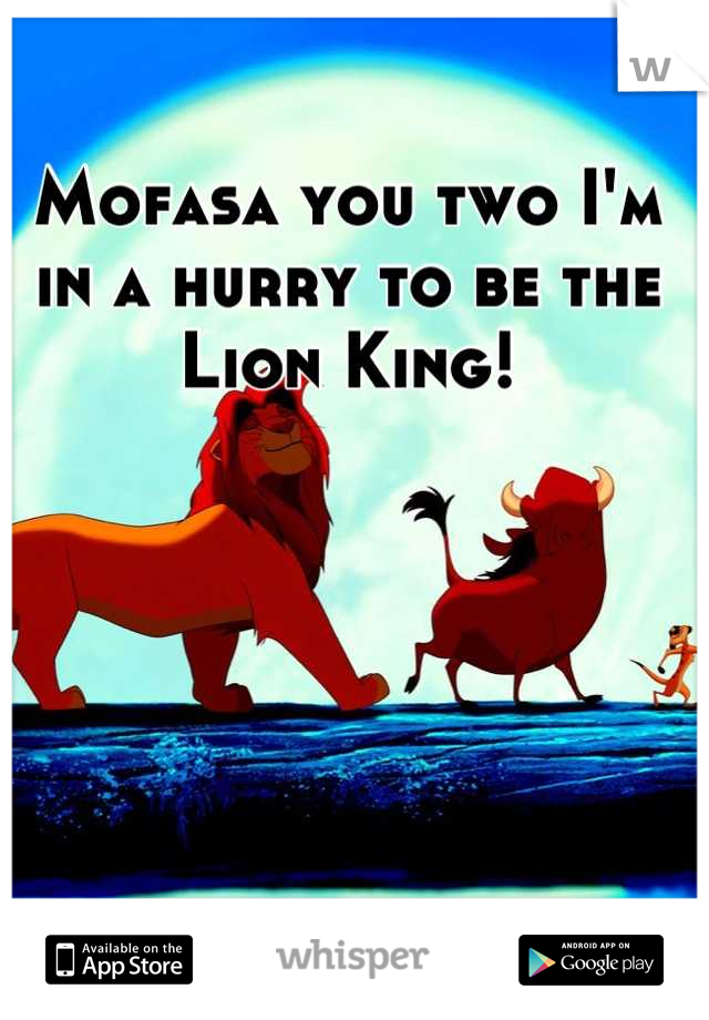 Mofasa you two I'm in a hurry to be the Lion King!