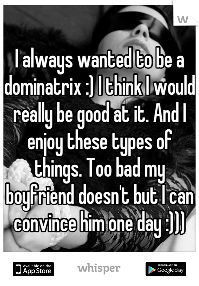 I always wanted to be a dominatrix :) I think I would really be good at it. And I enjoy these types of things. Too bad my boyfriend doesn't but I can convince him one day :)))