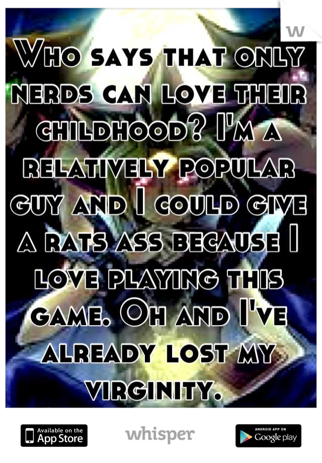 Who says that only nerds can love their childhood? I'm a relatively popular guy and I could give a rats ass because I love playing this game. Oh and I've already lost my virginity. 