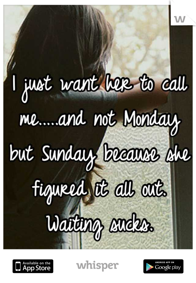 I just want her to call me.....and not Monday but Sunday because she figured it all out. Waiting sucks.