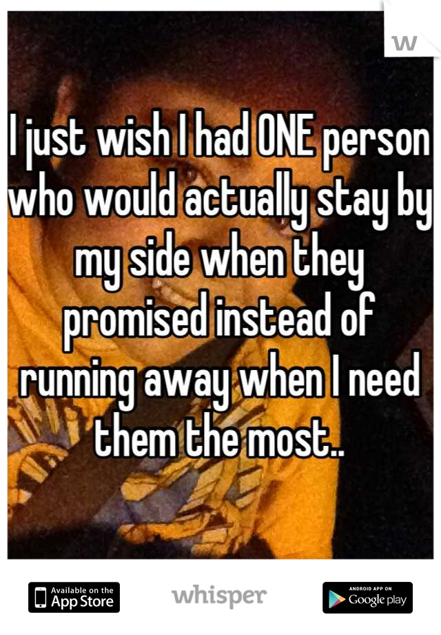 I just wish I had ONE person who would actually stay by my side when they promised instead of running away when I need them the most..