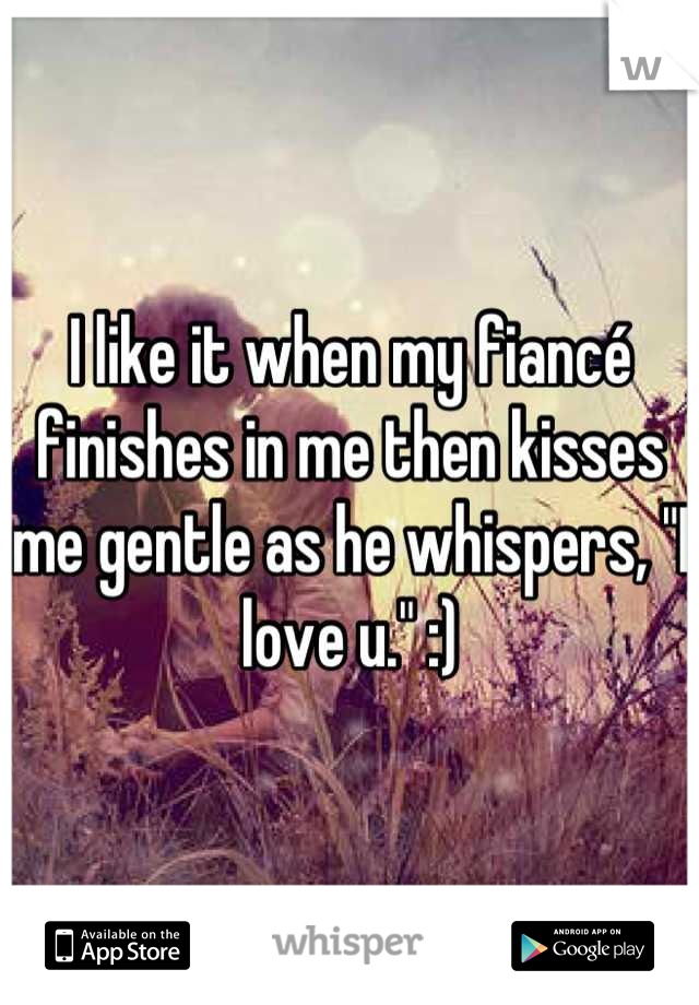 I like it when my fiancé finishes in me then kisses me gentle as he whispers, "I love u." :)
