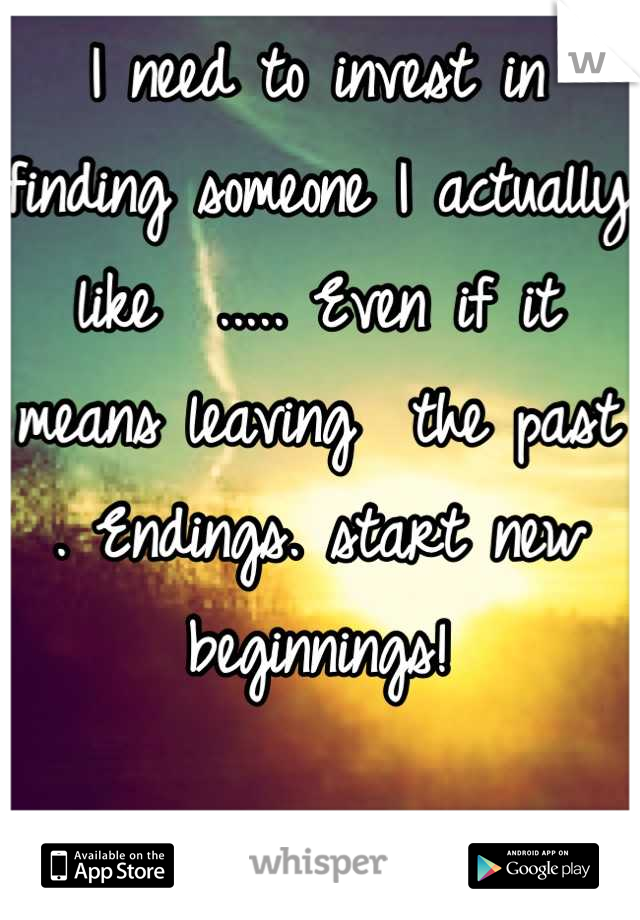 I need to invest in finding someone I actually like  ..... Even if it means leaving  the past . Endings. start new beginnings!