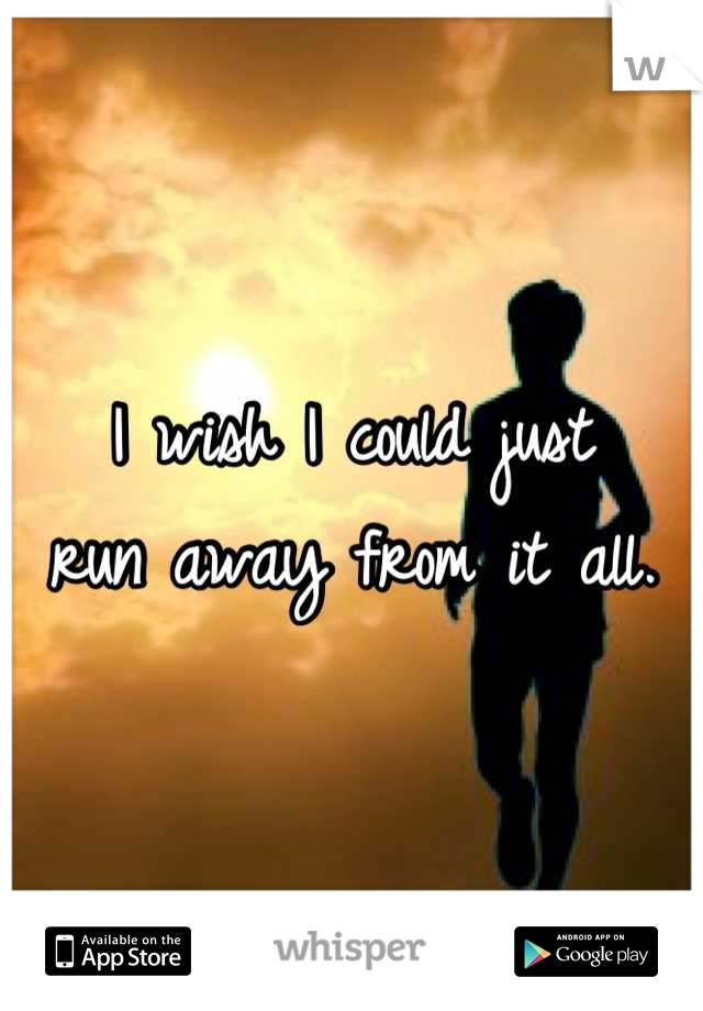 I wish I could just
run away from it all.