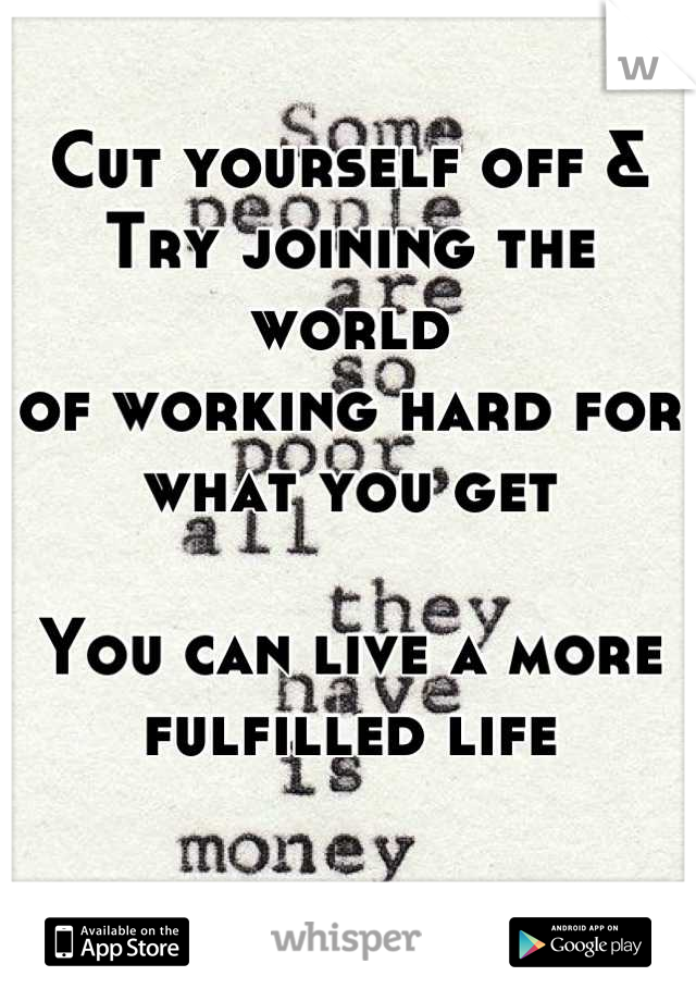 Cut yourself off &
Try joining the world
of working hard for 
what you get

You can live a more fulfilled life