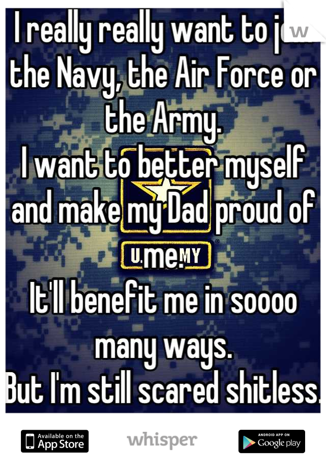 I really really want to join the Navy, the Air Force or the Army.
I want to better myself and make my Dad proud of me.
It'll benefit me in soooo many ways.
But I'm still scared shitless. =/