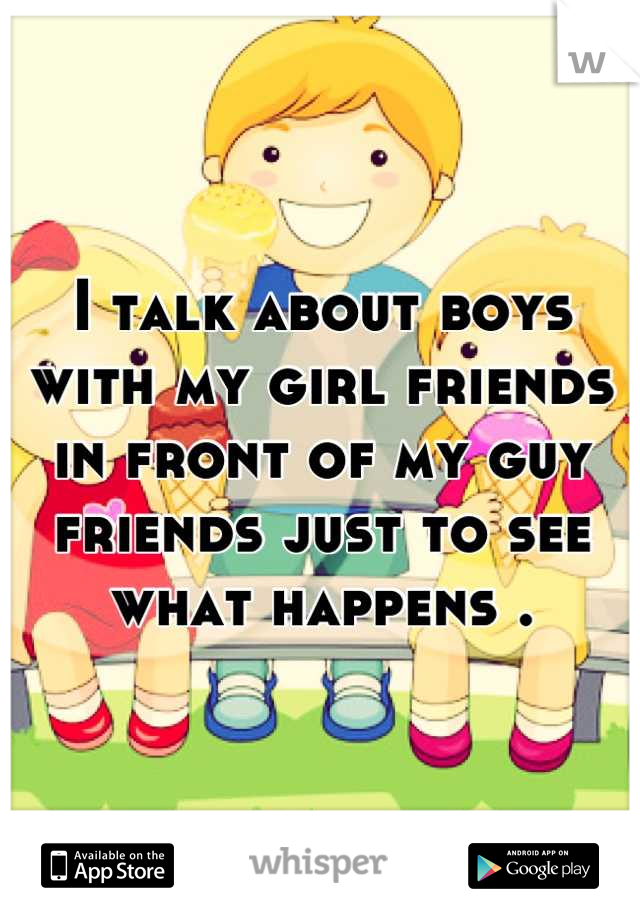 I talk about boys with my girl friends in front of my guy friends just to see what happens .