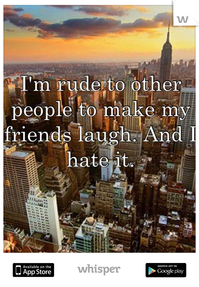 I'm rude to other people to make my friends laugh. And I hate it.
