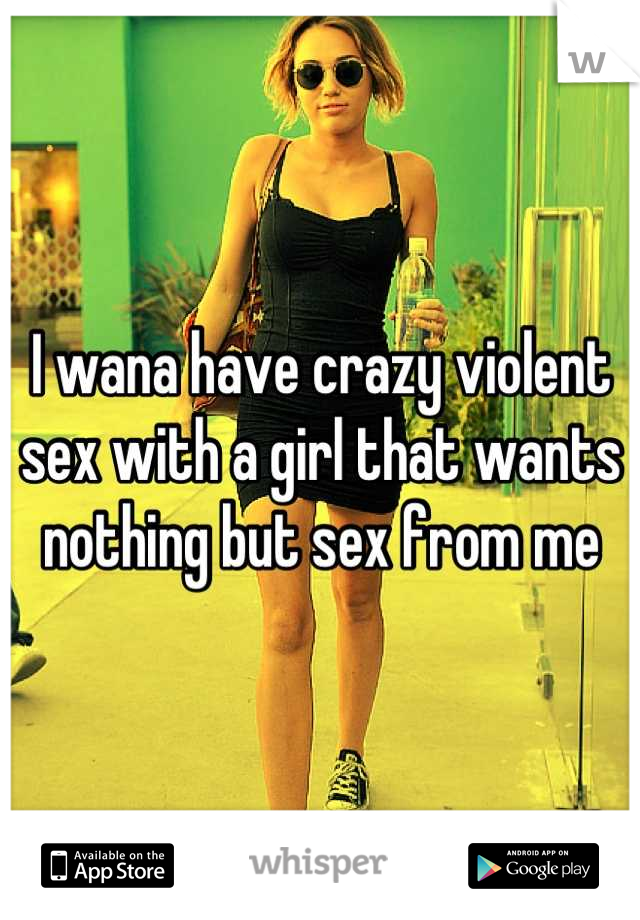 I wana have crazy violent sex with a girl that wants nothing but sex from me