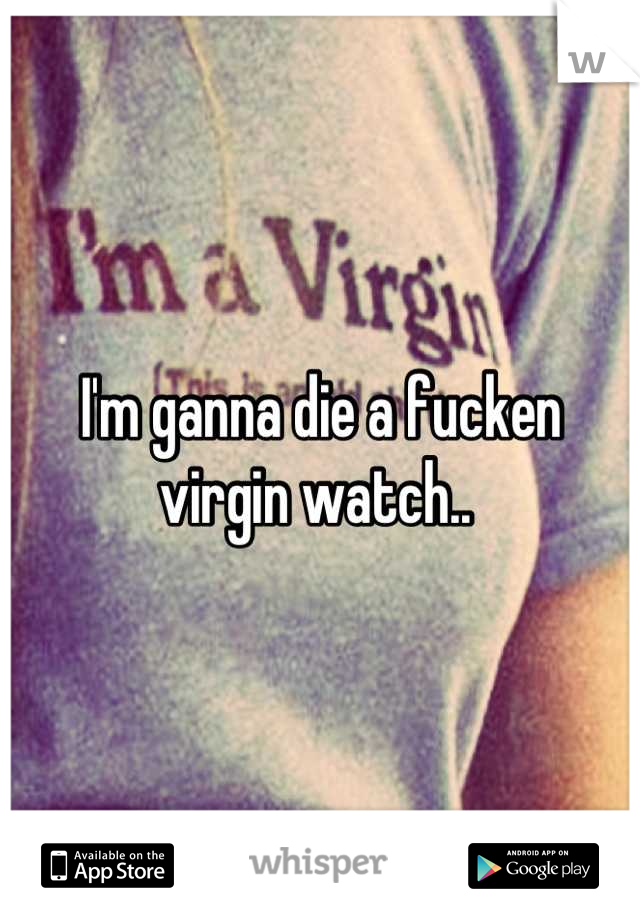 I'm ganna die a fucken virgin watch.. 