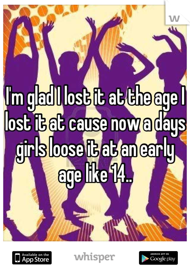 I'm glad I lost it at the age I lost it at cause now a days girls loose it at an early age like 14..