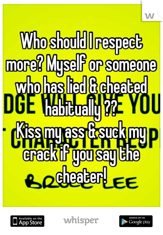 Who should I respect more? Myself or someone who has lied & cheated habitually ?? 
Kiss my ass & suck my crack if you say the cheater!