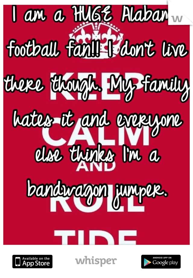 I am a HUGE Alabama football fan!! I don't live there though. My family hates it and everyone else thinks I'm a bandwagon jumper. 

Oh well! Roll damn Tide! 