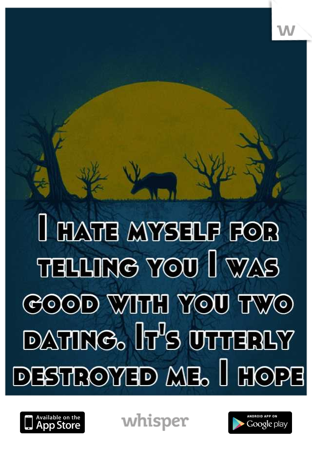 I hate myself for telling you I was good with you two dating. It's utterly destroyed me. I hope it ends soon. 