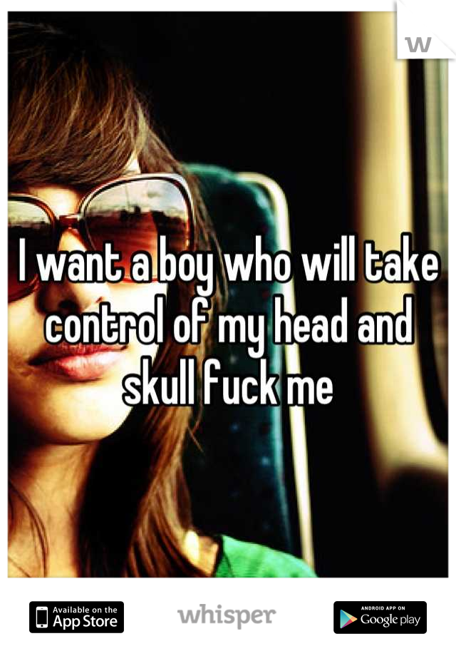 I want a boy who will take control of my head and skull fuck me