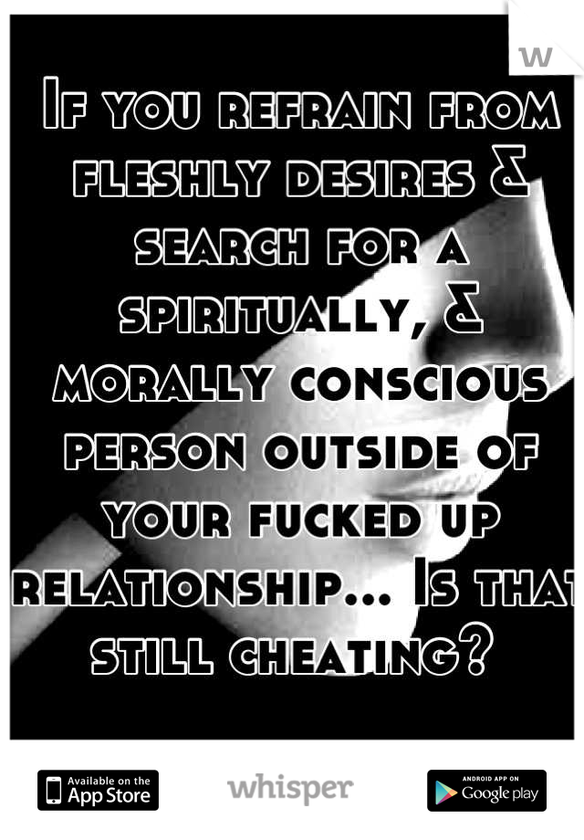 If you refrain from fleshly desires & search for a spiritually, & morally conscious person outside of your fucked up relationship... Is that still cheating? 