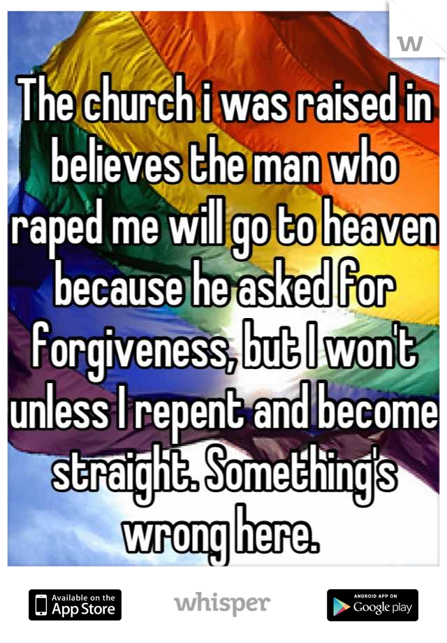 The church i was raised in believes the man who raped me will go to heaven because he asked for forgiveness, but I won't unless I repent and become straight. Something's wrong here. 